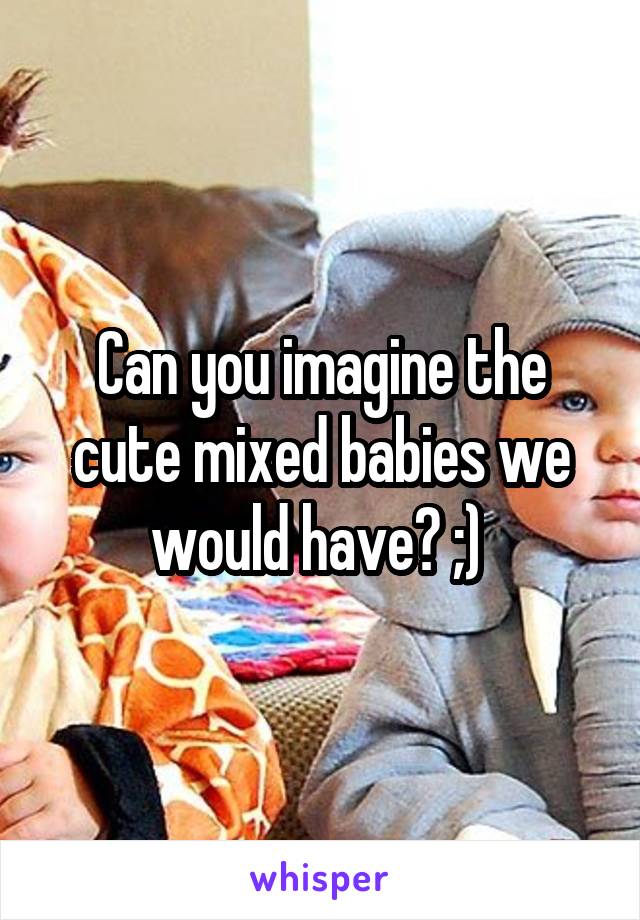 Can you imagine the cute mixed babies we would have? ;) 
