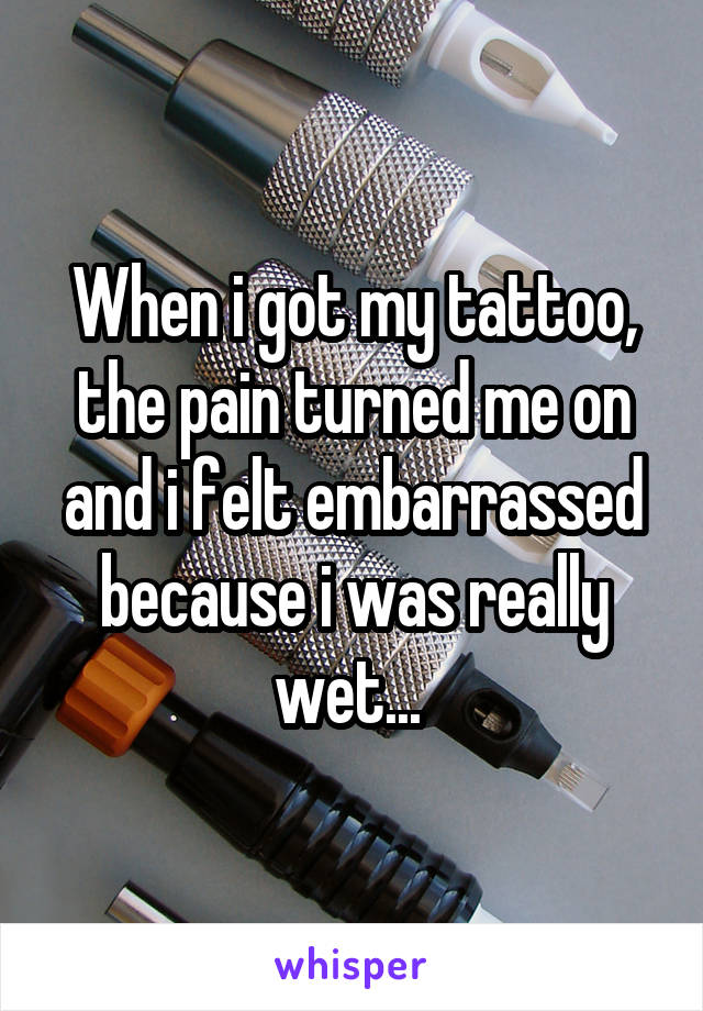 When i got my tattoo, the pain turned me on and i felt embarrassed because i was really wet... 
