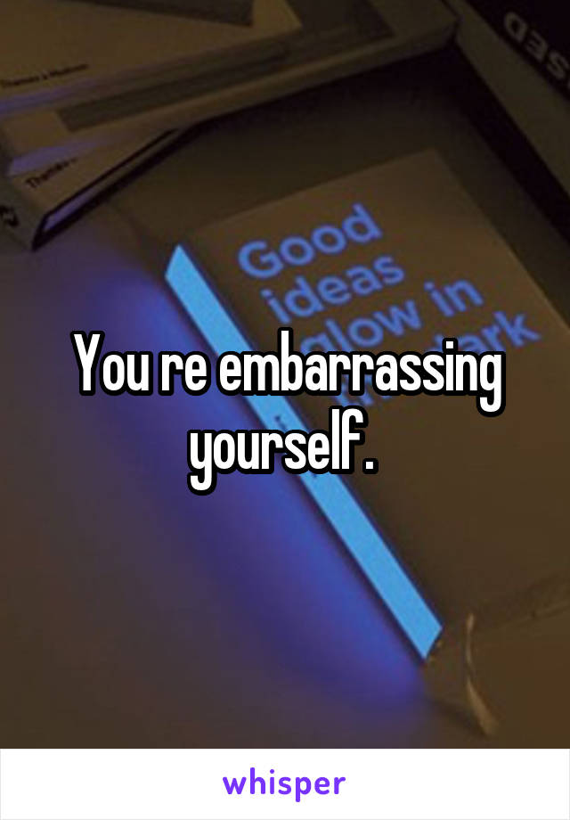 You re embarrassing yourself. 