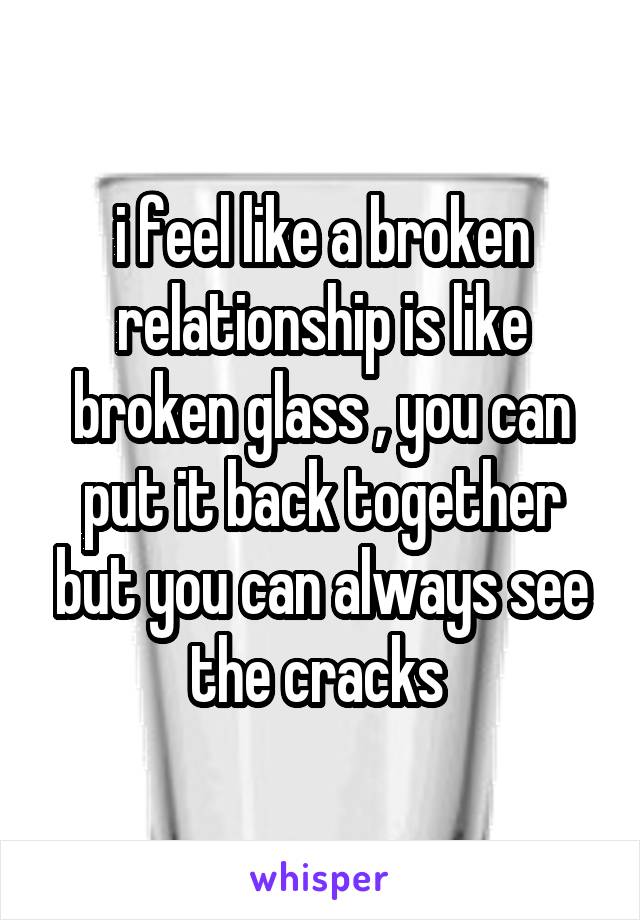 i feel like a broken relationship is like broken glass , you can put it back together but you can always see the cracks 