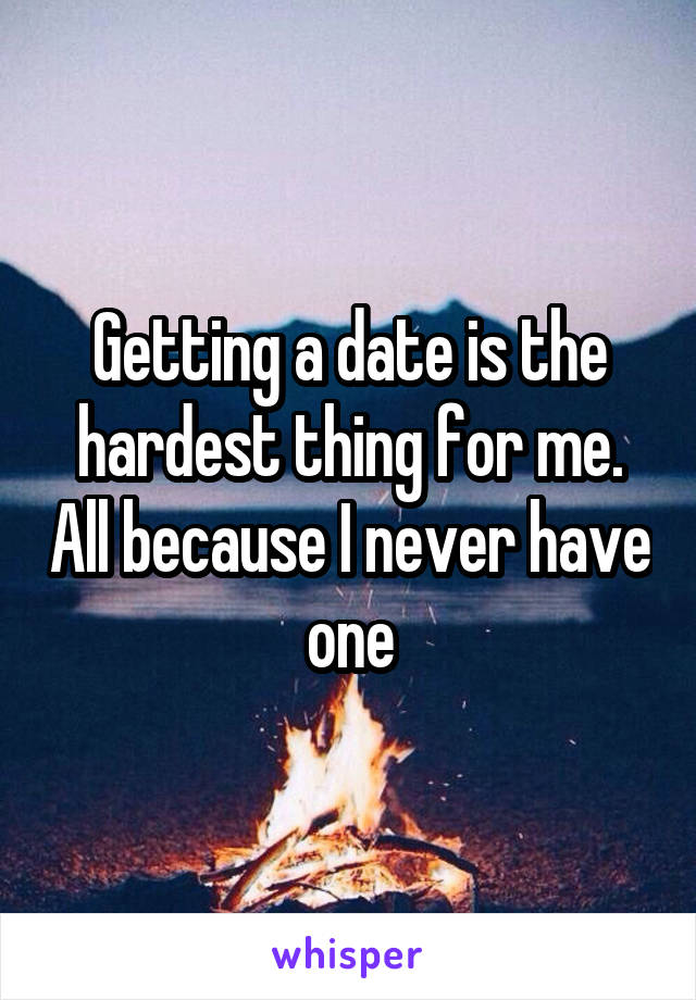 Getting a date is the hardest thing for me. All because I never have one
