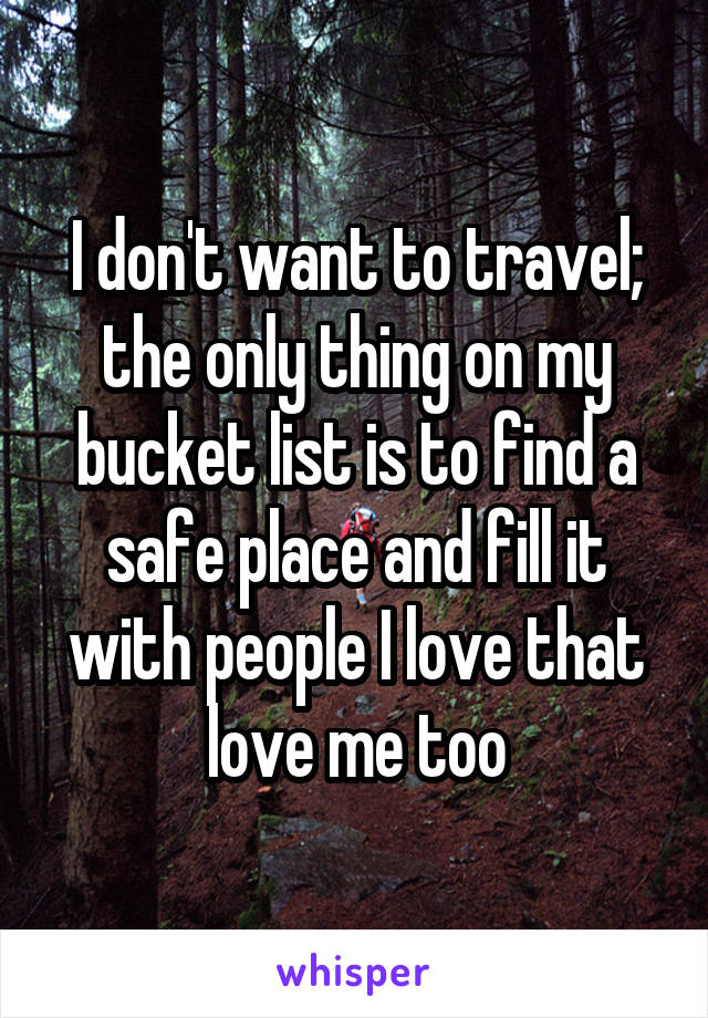 I don't want to travel; the only thing on my bucket list is to find a safe place and fill it with people I love that love me too