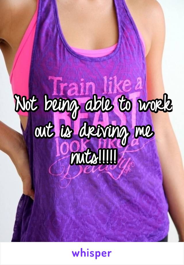 Not being able to work out is driving me nuts!!!!!