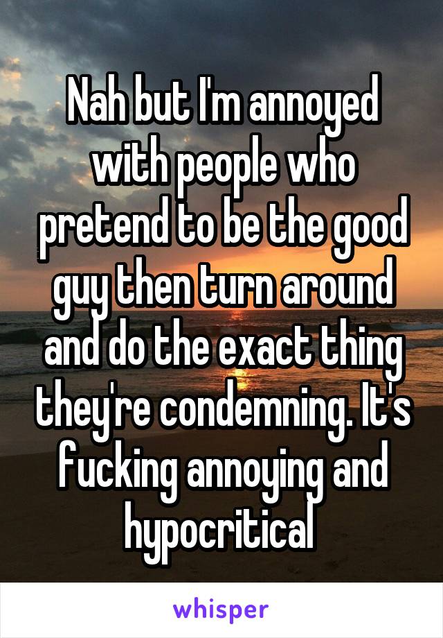 Nah but I'm annoyed with people who pretend to be the good guy then turn around and do the exact thing they're condemning. It's fucking annoying and hypocritical 