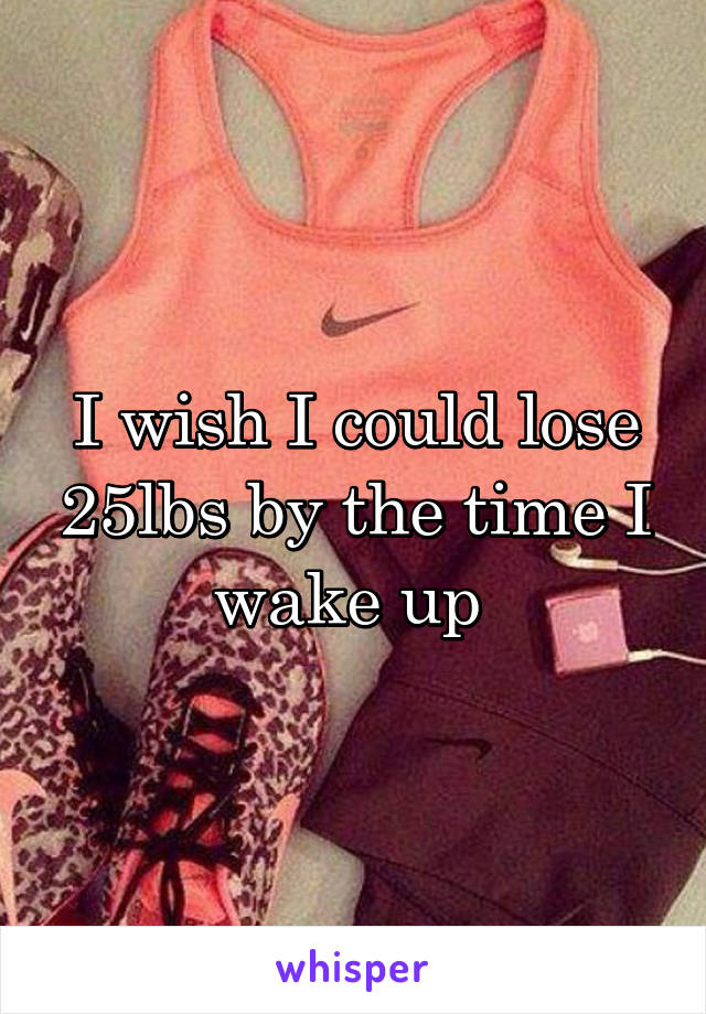 I wish I could lose 25lbs by the time I wake up 