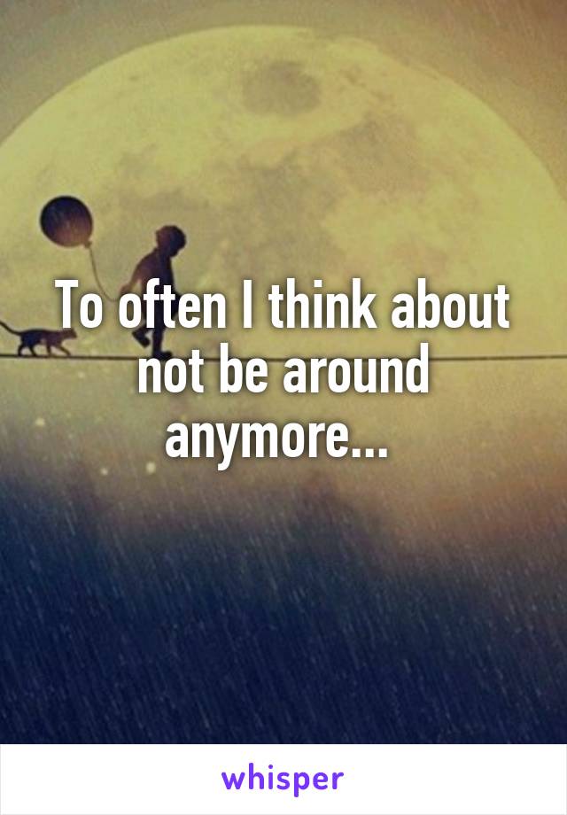 To often I think about not be around anymore... 
