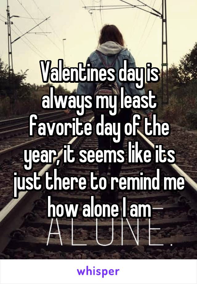 Valentines day is always my least favorite day of the year, it seems like its just there to remind me how alone I am