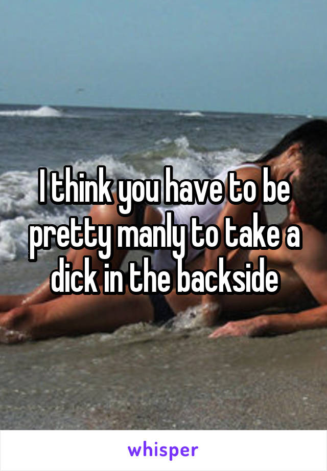 I think you have to be pretty manly to take a dick in the backside