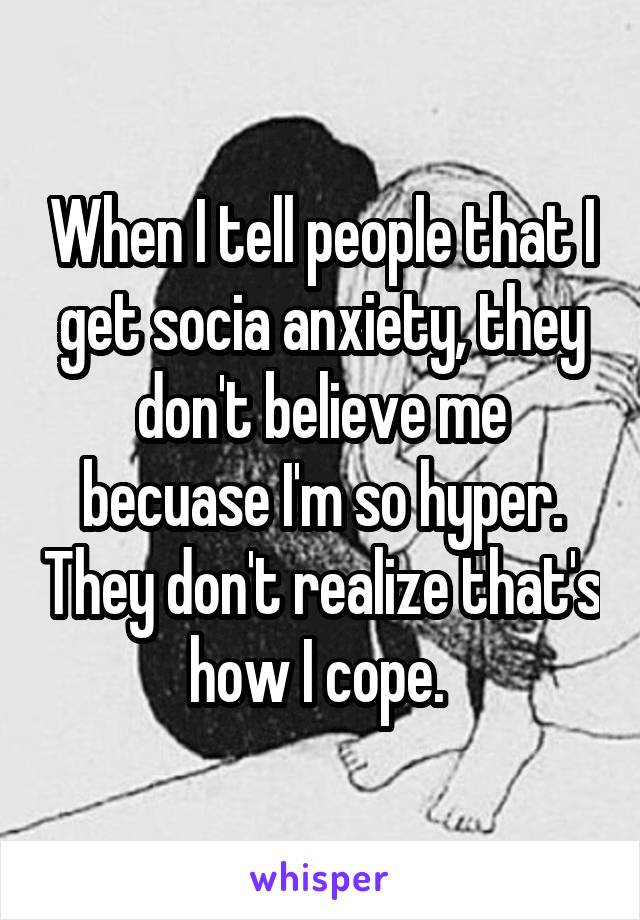 When I tell people that I get socia anxiety, they don't believe me becuase I'm so hyper. They don't realize that's how I cope. 