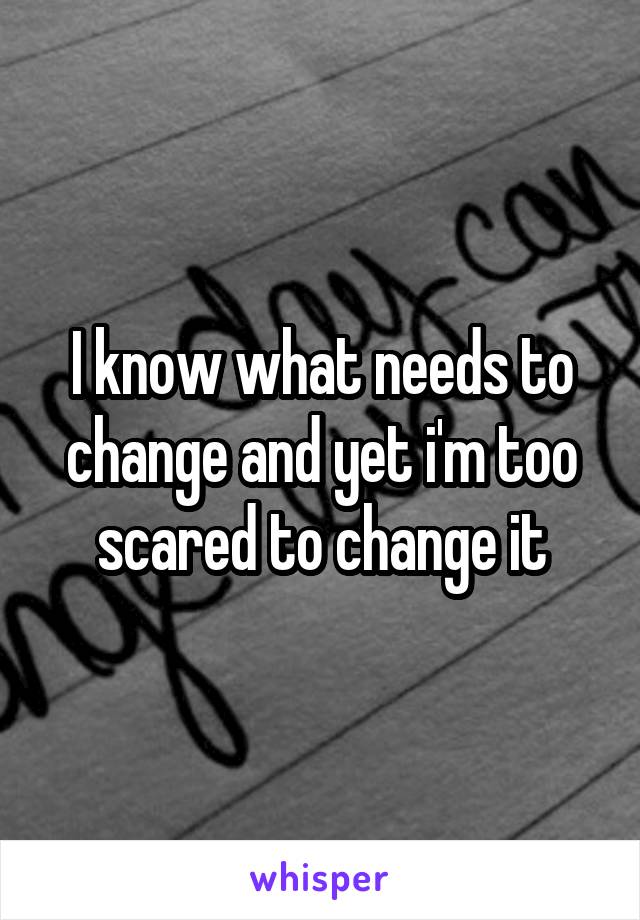 I know what needs to change and yet i'm too scared to change it