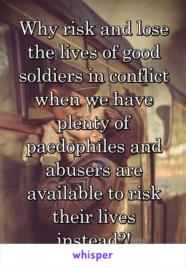 Why risk and lose the lives of good soldiers in conflict when we have plenty of paedophiles and abusers are available to risk their lives instead?!