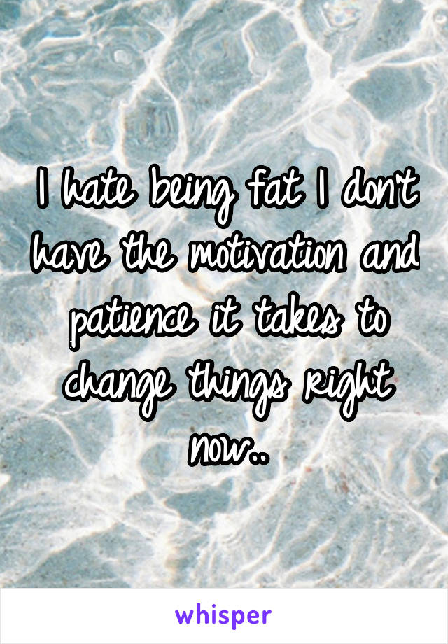 I hate being fat I don't have the motivation and patience it takes to change things right now..
