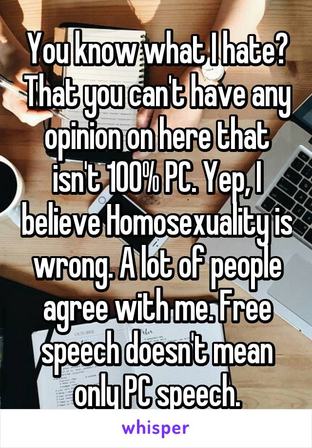 You know what I hate? That you can't have any opinion on here that isn't 100% PC. Yep, I believe Homosexuality is wrong. A lot of people agree with me. Free speech doesn't mean only PC speech.