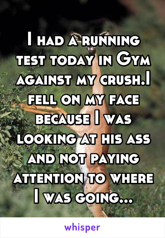 I had a running test today in Gym against my crush.I fell on my face because I was looking at his ass and not paying attention to where I was going...