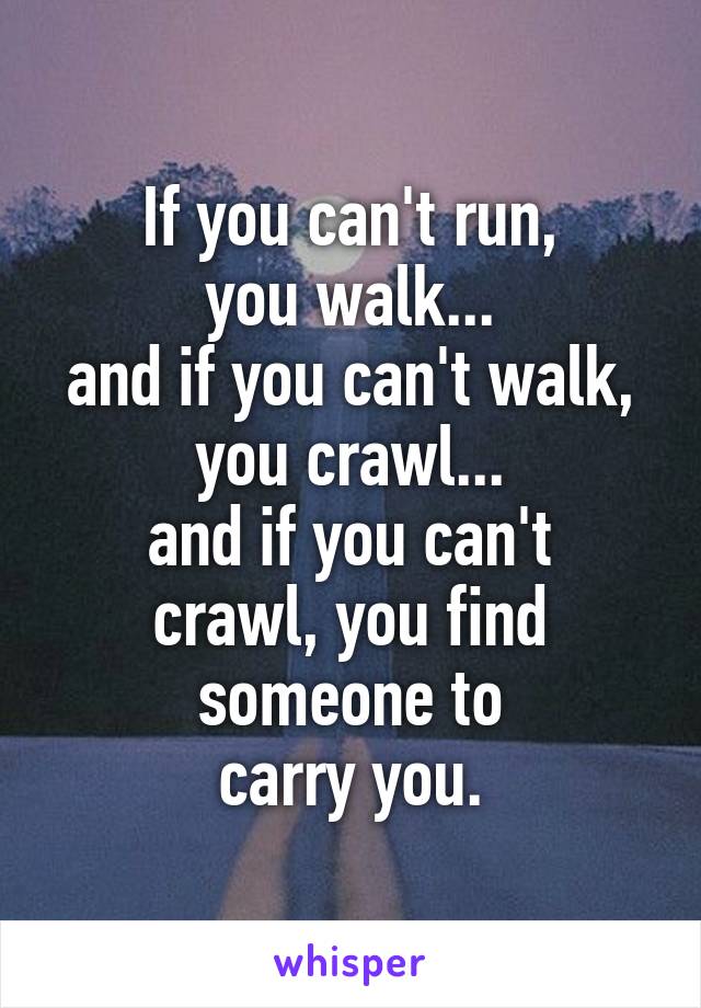 If you can't run,
you walk...
and if you can't walk, you crawl...
and if you can't crawl, you find someone to
carry you.