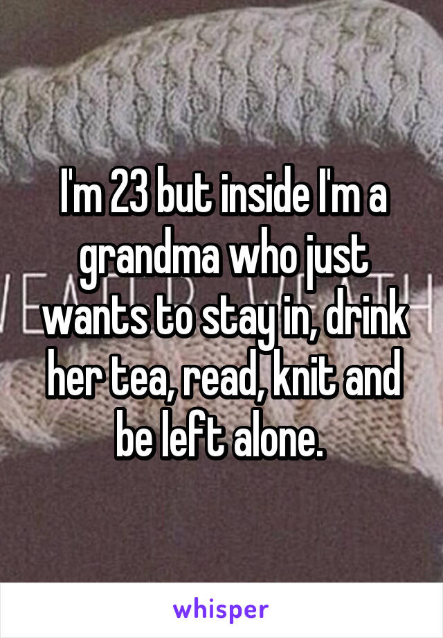 I'm 23 but inside I'm a grandma who just wants to stay in, drink her tea, read, knit and be left alone. 