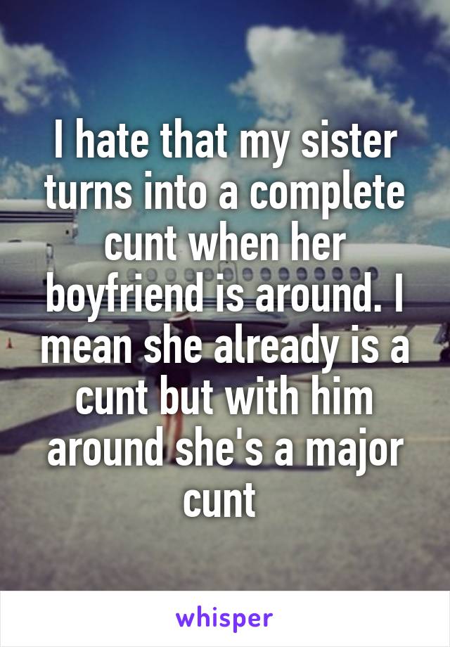 I hate that my sister turns into a complete cunt when her boyfriend is around. I mean she already is a cunt but with him around she's a major cunt 