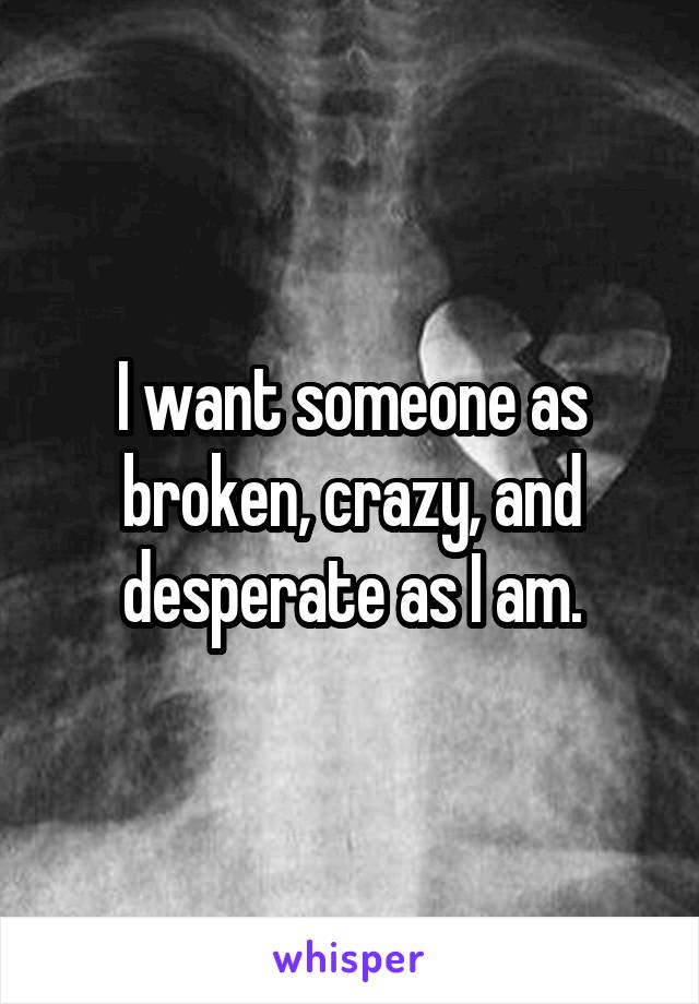 I want someone as broken, crazy, and desperate as I am.