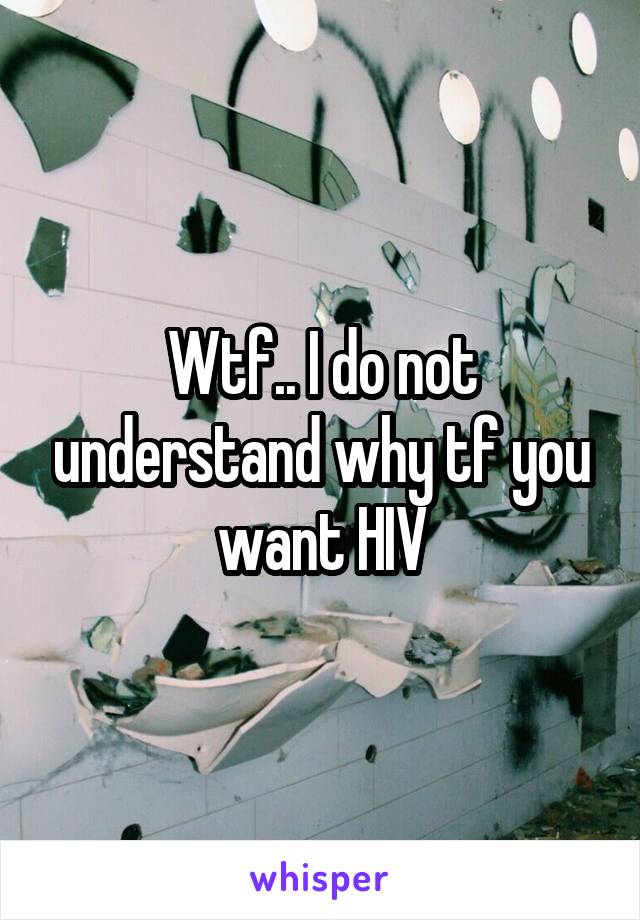 Wtf.. I do not understand why tf you want HIV