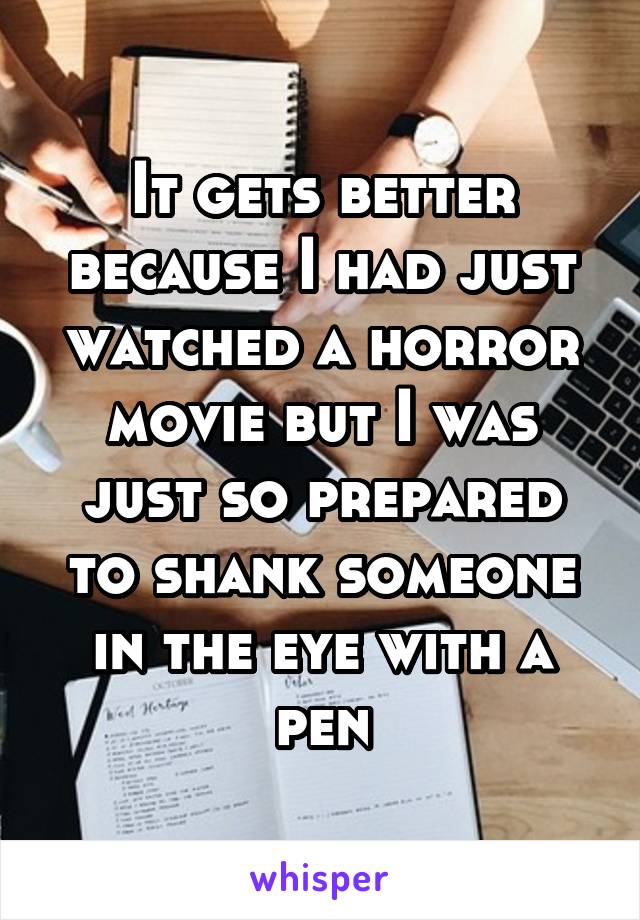 It gets better because I had just watched a horror movie but I was just so prepared to shank someone in the eye with a pen