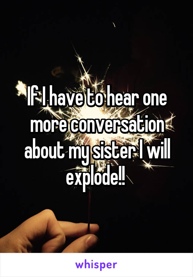 If I have to hear one more conversation about my sister I will explode!! 
