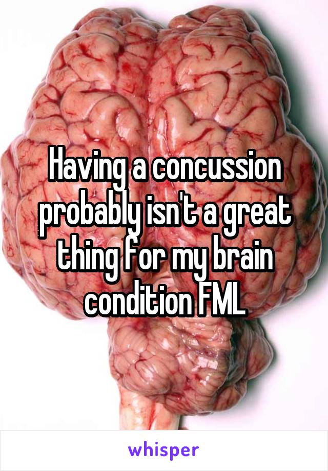 Having a concussion probably isn't a great thing for my brain condition FML