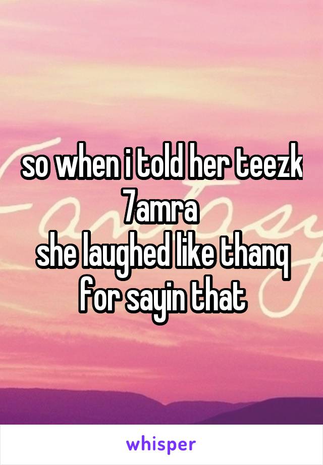 so when i told her teezk 7amra 
she laughed like thanq for sayin that