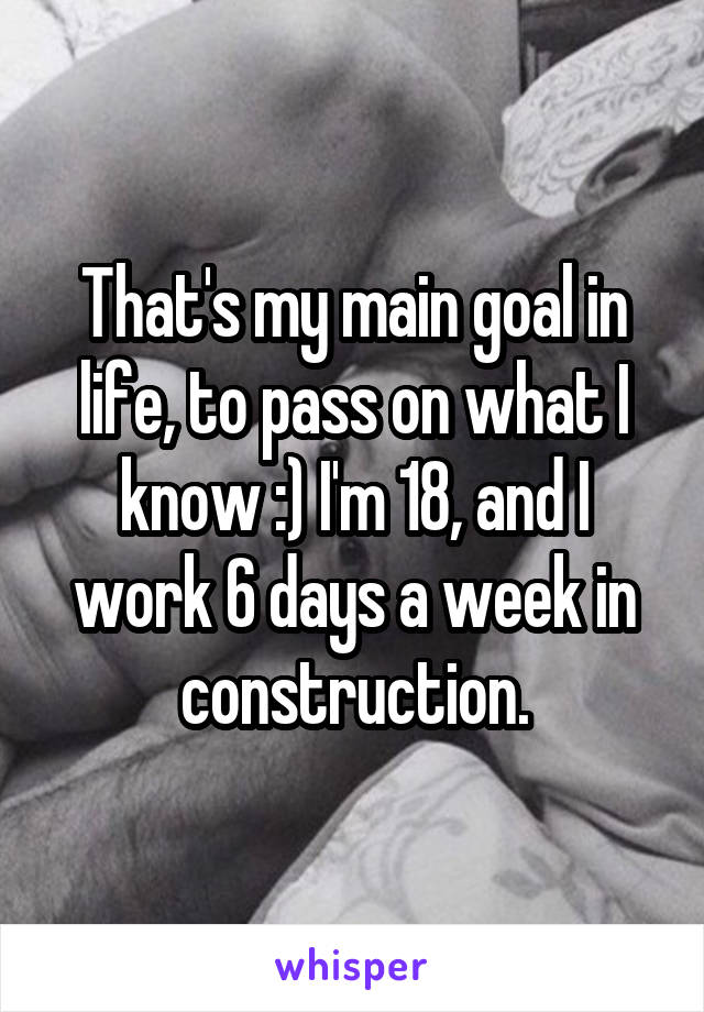 That's my main goal in life, to pass on what I know :) I'm 18, and I work 6 days a week in construction.