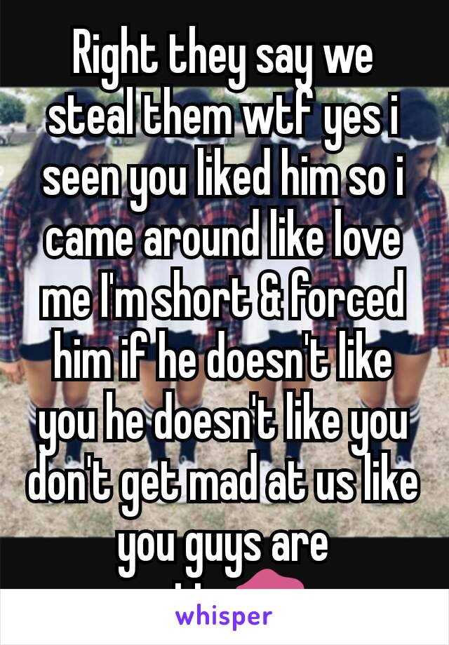 Right they say we steal them wtf yes i seen you liked him so i  came around like love me I'm short & forced him if he doesn't like you he doesn't like you don't get mad at us like you guys are petty💋