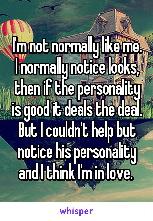 I'm not normally like me. I normally notice looks, then if the personality is good it deals the deal. But I couldn't help but notice his personality and I think I'm in love. 