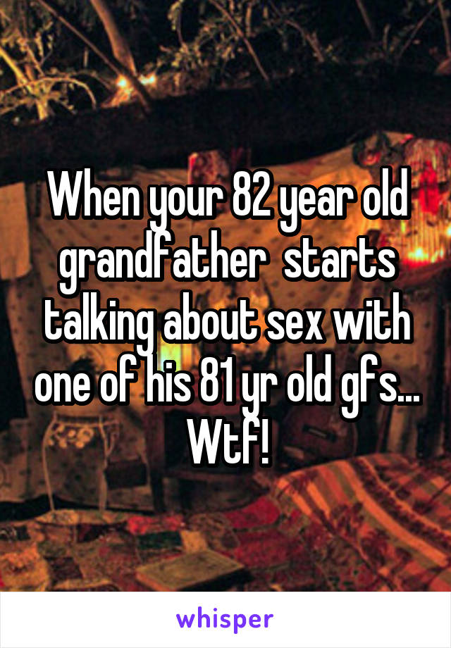 When your 82 year old grandfather  starts talking about sex with one of his 81 yr old gfs... Wtf!