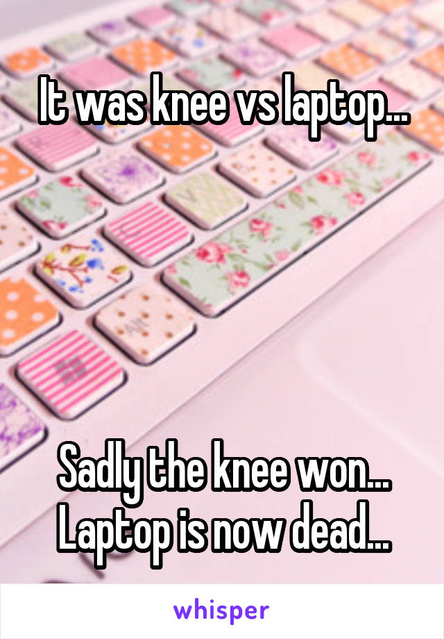 It was knee vs laptop...





Sadly the knee won... Laptop is now dead...