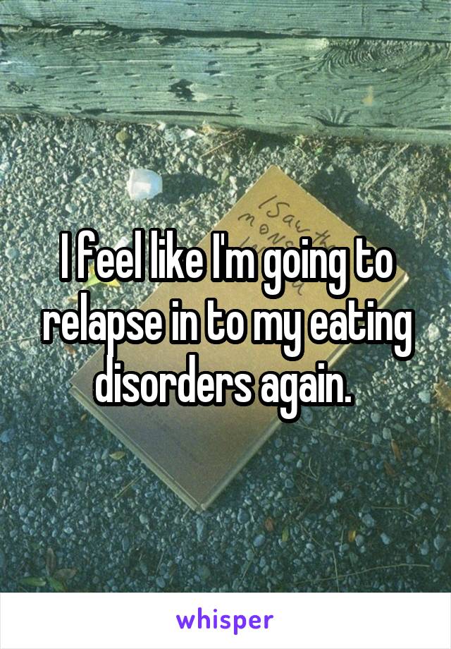 I feel like I'm going to relapse in to my eating disorders again. 