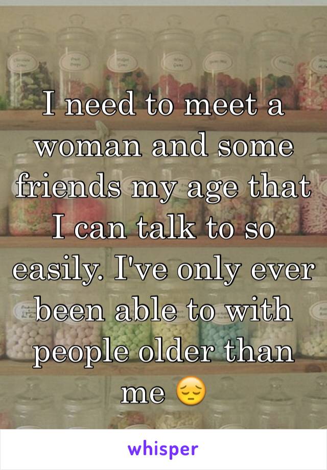 I need to meet a woman and some friends my age that I can talk to so easily. I've only ever been able to with people older than me 😔