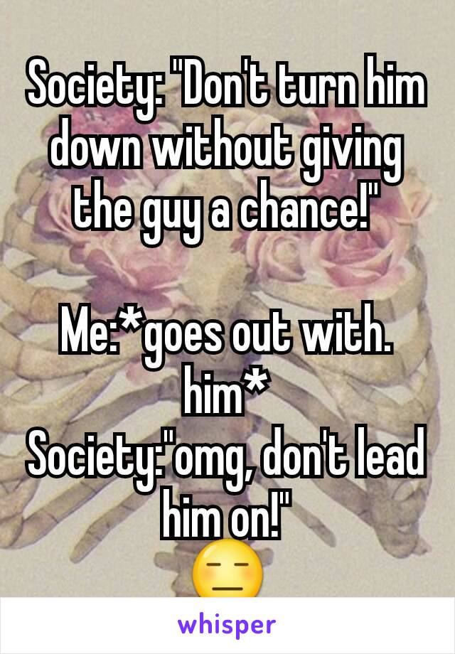 Society: "Don't turn him down without giving the guy a chance!"

Me:*goes out with. him*
Society:"omg, don't lead him on!"
😑
