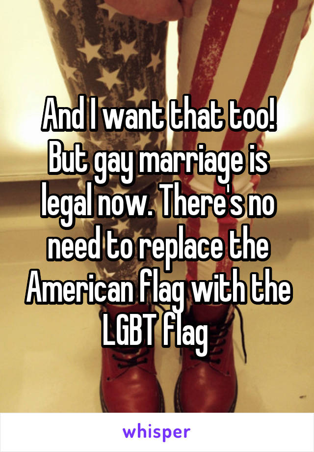 And I want that too! But gay marriage is legal now. There's no need to replace the American flag with the LGBT flag 
