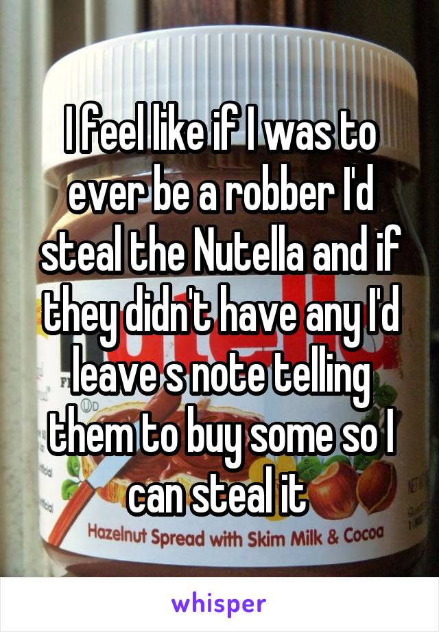 I feel like if I was to ever be a robber I'd steal the Nutella and if they didn't have any I'd leave s note telling them to buy some so I can steal it 