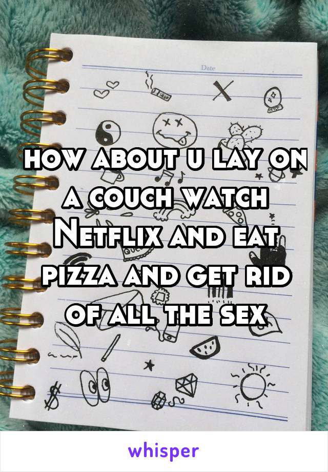 how about u lay on a couch watch Netflix and eat pizza and get rid of all the sex