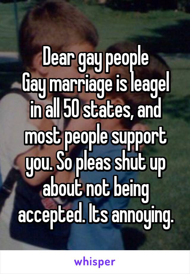 Dear gay people
Gay marriage is leagel in all 50 states, and most people support you. So pleas shut up about not being accepted. Its annoying.