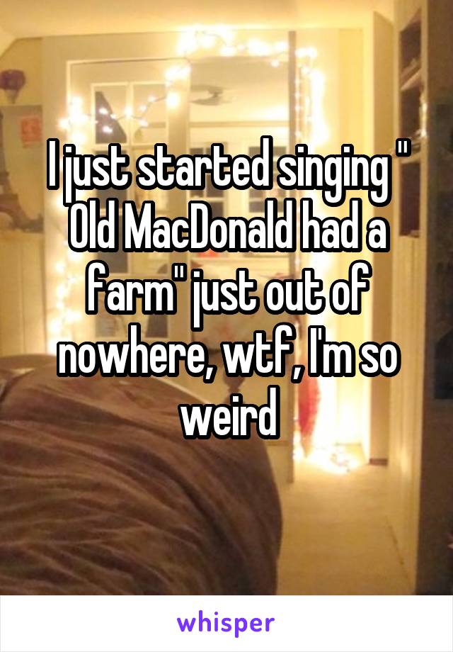 I just started singing " Old MacDonald had a farm" just out of nowhere, wtf, I'm so weird
