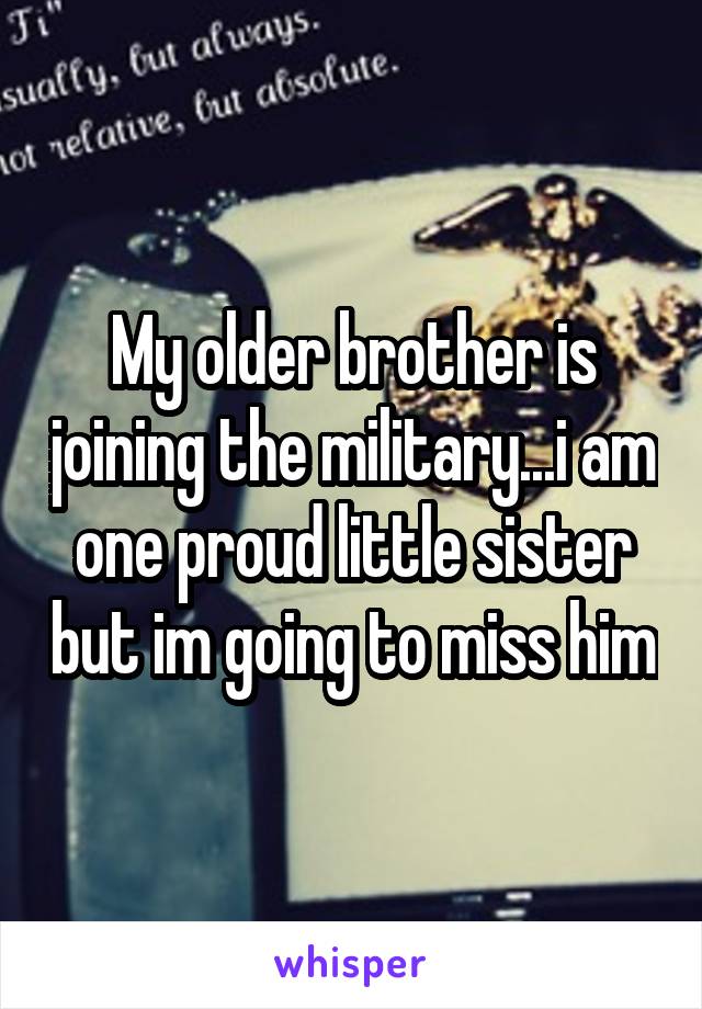 My older brother is joining the military...i am one proud little sister but im going to miss him