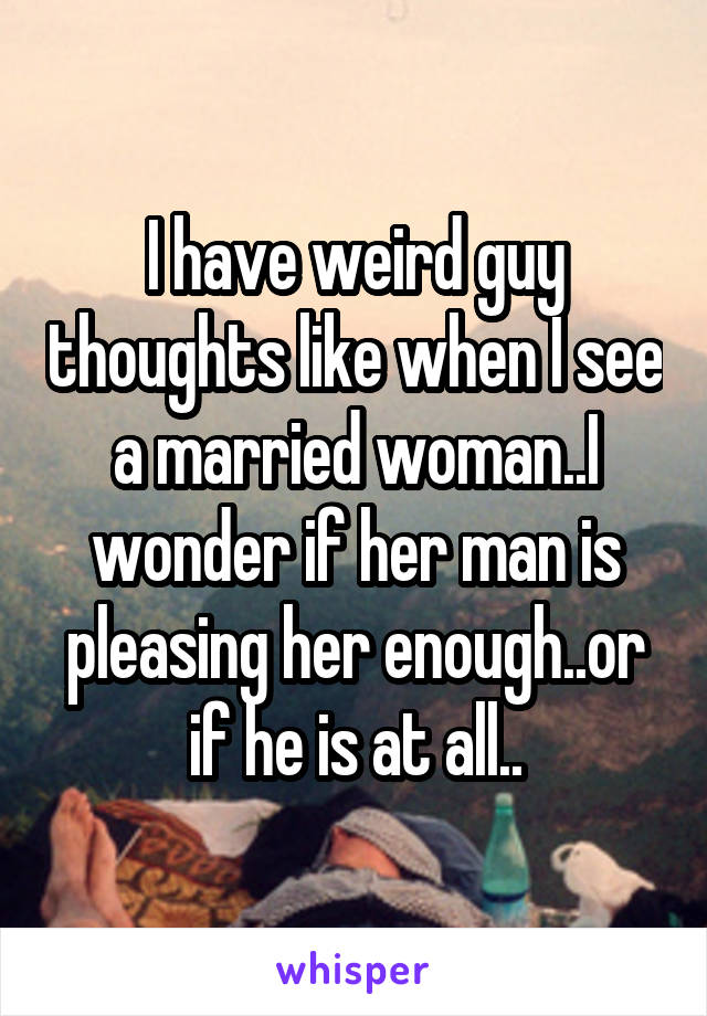 I have weird guy thoughts like when I see a married woman..I wonder if her man is pleasing her enough..or if he is at all..