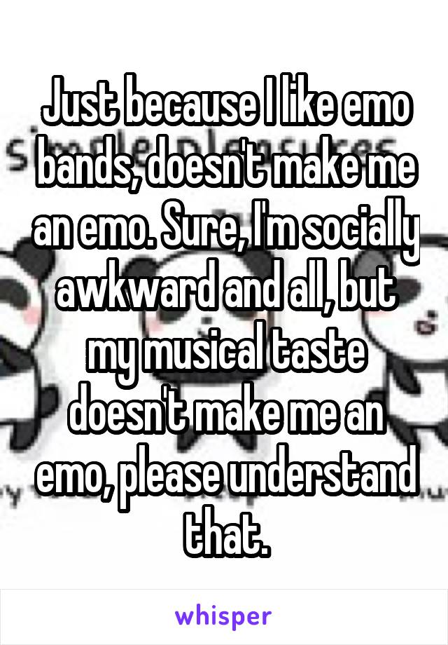 Just because I like emo bands, doesn't make me an emo. Sure, I'm socially awkward and all, but my musical taste doesn't make me an emo, please understand that.