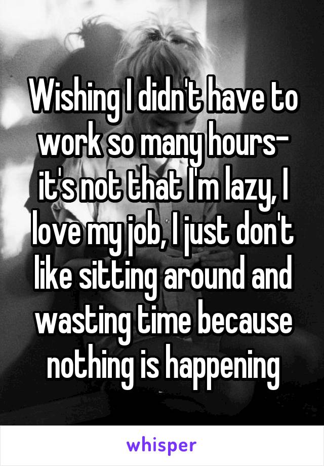 Wishing I didn't have to work so many hours- it's not that I'm lazy, I love my job, I just don't like sitting around and wasting time because nothing is happening