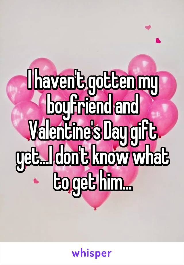 I haven't gotten my boyfriend and Valentine's Day gift yet...I don't know what to get him...