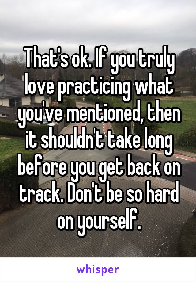That's ok. If you truly love practicing what you've mentioned, then it shouldn't take long before you get back on track. Don't be so hard on yourself.
