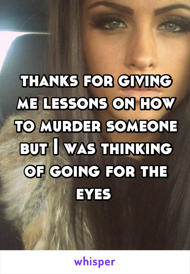 thanks for giving me lessons on how to murder someone but I was thinking of going for the eyes 