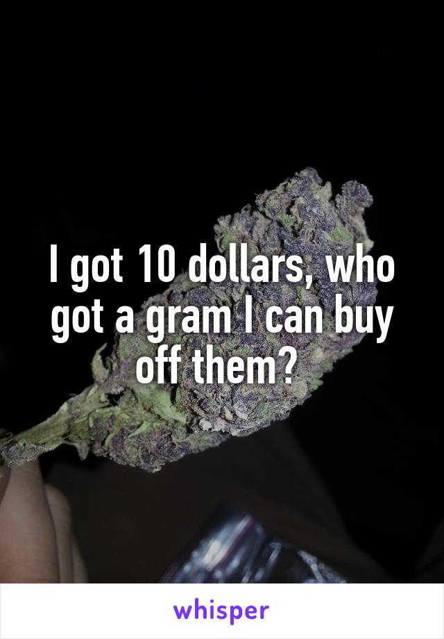 I got 10 dollars, who got a gram I can buy off them? 