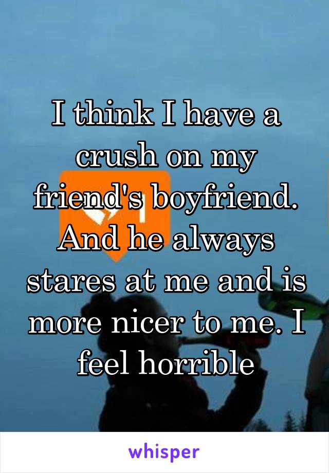 I think I have a crush on my friend's boyfriend. And he always stares at me and is more nicer to me. I feel horrible