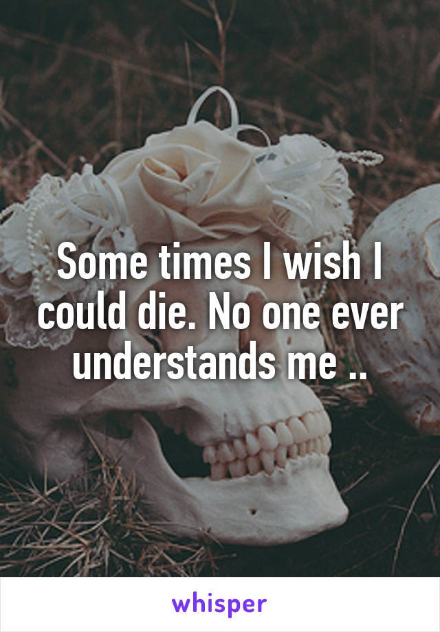 Some times I wish I could die. No one ever understands me ..